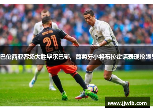 巴伦西亚客场大胜毕尔巴鄂，葡萄牙小将布拉霍诺表现抢眼！